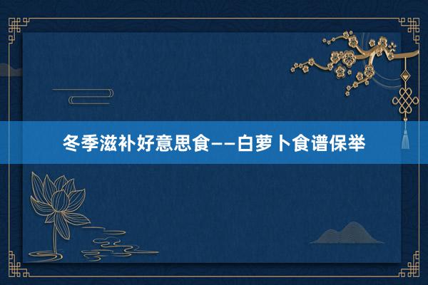冬季滋补好意思食——白萝卜食谱保举