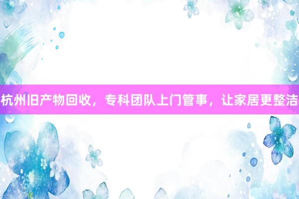 杭州旧产物回收，专科团队上门管事，让家居更整洁