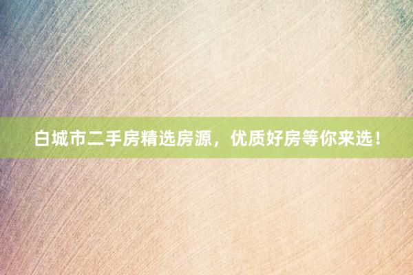 白城市二手房精选房源，优质好房等你来选！