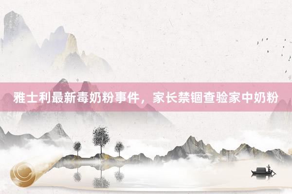 雅士利最新毒奶粉事件，家长禁锢查验家中奶粉