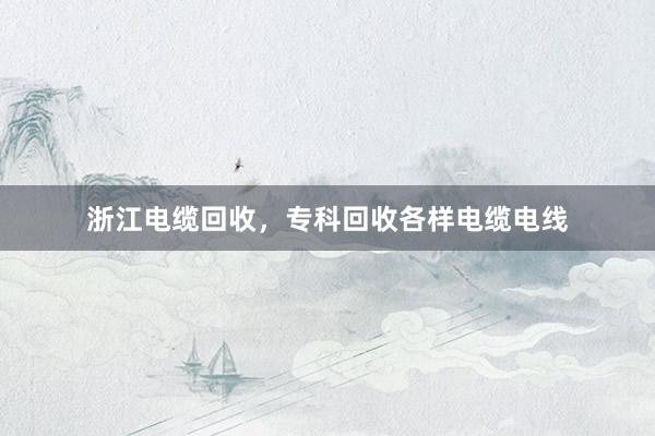 浙江电缆回收，专科回收各样电缆电线